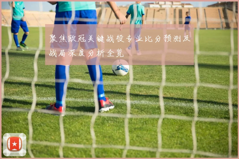 聚焦欧冠关键战役专业比分预测及战局深度分析全览