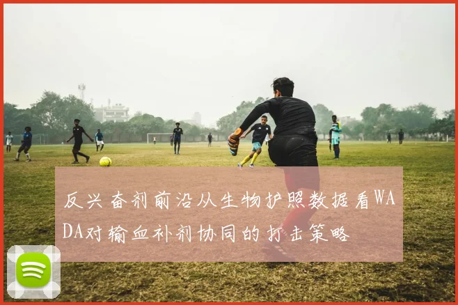 反兴奋剂前沿从生物护照数据看WADA对输血补剂协同的打击策略